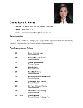 Donita Rose T. Flores
Address: 170 Vee Jay Subd. San Juan I General Trias, Cavite
Mobile: +63926-5313-417
Email: donitarosetamayao.flores@thomsonreuters.com
Career Objective
To obtain a position as a team-player in a people-oriented organization where I can maximize my
experience in a challenging environment to achieve the corporate goals.
Work Experience and Training
2016 Senior Content Analyst
Thomson Reuters
2015 Think on Your Feet Seminar
Thomson Reuters
2015 Cultural Agility Seminar
Thomson Reuters
2014 Eikon Training
Thomson Reuters
2014 Basic SQL Training
Thomson Reuters
2014 Business Communication Training
Thomson Reuters
2014 Presentation Skills Training
Thomson Reuters
2013 Six Sigma- Whitebelt Training
Thomson Reuters
2013 Intermediate Excel Training
Thomson Reuters
2013 – 2015 Content Analyst
Thomson Reuters- Symbology Team
 