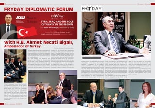 67CZECH LEADERS III/201566
DIPLOMATIC FORUMDIPLOMATIC FORUM
with H.E. Ahmet Necati Bigalı,
Ambassador of Turkey
FRYDAY DIPLOMATIC FORUM
FRYDAY Diplomatic Forum was held with
his Excellence ambassador of the Turkish
Republic in the Czech Republic – H.E. Ahmet
Necati Bigali. The Forum was supported
by the Anglo-American University, Czech
Leaders Magazine, Prague TV and FRYDAY.
Even though the main topic of the event
was “Syria, Iraq and the role of Turkey in the
region”, many other questions were raised
such as cooperation between Turkey and
member states of the EU in the refugee-crisis
problematic.
Hall of the Anglo-American University was full
of interested guests, mostly businessmen and
International Affairs PhD students. Hot debate
with smart questions and no less intelligent
and wise answers came across the relevance
of this political issue.
H.E. Bigali’ speech was impressive and
brought a lot of things for reconsidering.
He had open a new perspective of mutual
relations between the Turkish Republic and
the European Union, and the Czech Republic
in particular. His Excellence had opened the
forum with the description of the current
situation in the political area, mentioning
necessity of the cooperation between the
states in the fight against terrorism and its
derivates, violation of human rights and the
refugee crisis. He talked about the work,
which has been done, and which should be
done in the nearest future – as to advance
the democratic interests, to enforce the law
in order to keep the respect for the universal
values. His Excellence has also touched in
his speech the numbers of the refugees in
the territory of the Turkish Republic, which is
enormous – about 2,5 millions of Syrians are
Photo by: Ekaterina Gritt and Hans Weber
located Turkey. He talked about the triangle
of neighbors in the hot spot resolving the
situation – cooperation of the Lebanon,
Jordan and Turkey. And also - about the
dangerous neighborhood with the Syria and
Iraq. H.E Ahmet Necati Bigali talked about
given amount of money from the budget of
Turkey in order to accommodate and support
the sufferers. This amount is close to 2 billion
United States Dollars. It was also stressed that
those countries are being unintentionally
transit-routes for the refugees on the way to
Europe. The speech of the ambassador was
supplemented by Mrs. Pelin Ayan Musil, PhD,
Faculty Member and Chair, Department of
Politics School of International Relations and
Diplomacy in Anglo-American University. She
brought statistics and the opinion from the
public survey of the Turkish society, according
to which 56 percent of respondents thinks
that Syrian policy of the Turkish government
is not successful.
The contribution of the Czech Republic in
numbers was presented by Martin Kaveda,
Head of the Law School in the Anglo-
American University. He mentioned that,
apart from the humanitarian support, Czech
republic also provided financial support to
the Turkish government.
Diplomatic forum was prolonged for more
than two hours without a break. However,
there was a time for networking, which made
this forum more interesting and in some
point – intimate.
Hans Weber, Managing Director, FRYDAY Prague
Martin Kavena, LL.B, B.C.L., Chamber of Deputies,
Parliament of the Czech Republic
H.E. Ahmet Necati Bigalı, Ambassador of Turkey
Rikkert Niewold, Consultant, De Vere Group JUDr. Světlana Patáková Boučková
From left: Rikkert Niewold, Consultant, De Vere
Group and Fethi Etem, First Counsellor at the
Turkish Embassy in the Czech Republic
 