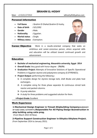 IBRAHIM EL-HOSHY
Personal Information
 Full Name : Ibrahim El-Shahat Ibrahim El-hoshy.
 Date of birth : 9/5/1992
 Gender : Male.
 Nationality : Egyptian.
 Marital status : Single.
 Military status : Exemption.
Career Objective Work in a results-oriented company that seeks an
ambitious and career-conscious person, where acquired skills
and education will be utilized toward continued growth and
advancement.
Problems in Egyptian styrene and polystyrene company (E.STYRENICS).
 Project Output: performing the following :
1- A complete design for styrene storage tank, shell &tube and plate heat
exchangers.
2- A complete sizing for three phase separator & continuous stirred tank
reactor and packed columns.
 Bachelor of mechanical engineering, Alexandria university, Egypt 2014
 Overall Grade: Very good with honor degree (79.8%)
 Graduation Project: Attempts of Innovative Solutions of Specific Operational
Main +2 01011373910 ielhoshy92@yahoo.com
3- A pump selection.
4- A study for three problems and suggested solution for them.
Project Grade: Excellent.
Work Experience
Education
1-Mechanical Design Engineer in Timsah Shipbuilding Company(SUBSIDARY
OF SUEZ CANAL AUTHORITY).Responsible For All Piping Design &construction in
ship building using catia prog.
(From March 2015 till Now).
2-Pipeline Support Construction Engineer in Ethydco Ethylene Project.
(From September 2014 to January 2015).
Page 1 of 2
 
