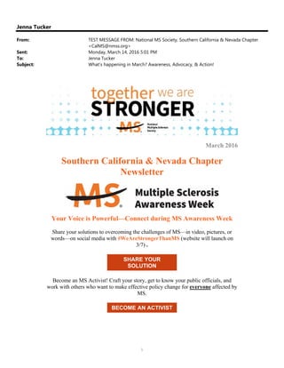 1
Jenna Tucker
From: TEST MESSAGE FROM: National MS Society, Southern California & Nevada Chapter
<CalMS@nmss.org>
Sent: Monday, March 14, 2016 5:01 PM
To: Jenna Tucker
Subject: What's happening in March? Awareness, Advocacy, & Action!
March 2016
Southern California & Nevada Chapter
Newsletter
Your Voice is Powerful—Connect during MS Awareness Week
Share your solutions to overcoming the challenges of MS—in video, pictures, or
words—on social media with #WeAreStrongerThanMS (website will launch on
3/7) .
SHARE YOUR
SOLUTION
Become an MS Activist! Craft your story, get to know your public officials, and
work with others who want to make effective policy change for everyone affected by
MS.
BECOME AN ACTIVIST
 