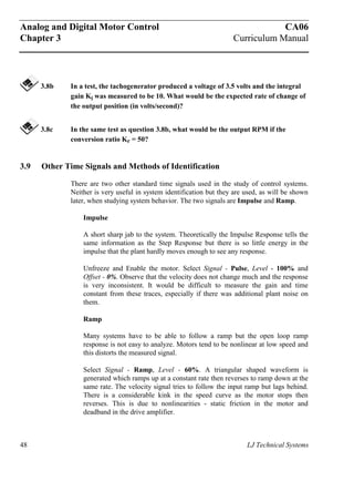 Analog and Digital Motor Control CA06
Chapter 3 Curriculum Manual
48 LJ Technical Systems
3.8b In a test, the tachogenerator produced a voltage of 3.5 volts and the integral
gain Ki was measured to be 10. What would be the expected rate of change of
the output position (in volts/second)?
3.8c In the same test as question 3.8b, what would be the output RPM if the
conversion ratio Kr = 50?
3.9 Other Time Signals and Methods of Identification
There are two other standard time signals used in the study of control systems.
Neither is very useful in system identification but they are used, as will be shown
later, when studying system behavior. The two signals are Impulse and Ramp.
Impulse
A short sharp jab to the system. Theoretically the Impulse Response tells the
same information as the Step Response but there is so little energy in the
impulse that the plant hardly moves enough to see any response.
Unfreeze and Enable the motor. Select Signal - Pulse, Level - 100% and
Offset - 0%. Observe that the velocity does not change much and the response
is very inconsistent. It would be difficult to measure the gain and time
constant from these traces, especially if there was additional plant noise on
them.
Ramp
Many systems have to be able to follow a ramp but the open loop ramp
response is not easy to analyze. Motors tend to be nonlinear at low speed and
this distorts the measured signal.
Select Signal - Ramp, Level - 60%. A triangular shaped waveform is
generated which ramps up at a constant rate then reverses to ramp down at the
same rate. The velocity signal tries to follow the input ramp but lags behind.
There is a considerable kink in the speed curve as the motor stops then
reverses. This is due to nonlinearities - static friction in the motor and
deadband in the drive amplifier.
 