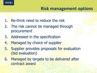 Risk management options
1. Re-think need to reduce the risk
2. The risk cannot be managed through
procurement
3. Addressed in the specification
4. Managed by choice of supplier
5. Supplier provides proposals for evaluation
(bid evaluation)
6. Managed by targets to be delivered after
contract award
 