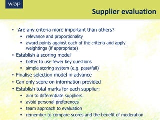 • Are any criteria more important than others?
 relevance and proportionality
 award points against each of the criteria and apply
weightings (if appropriate)
• Establish a scoring model
 better to use fewer key questions
 simple scoring system (e.g. pass/fail)
• Finalise selection model in advance
• Can only score on information provided
• Establish total marks for each supplier:
 aim to differentiate suppliers
 avoid personal preferences
 team approach to evaluation
 remember to compare scores and the benefit of moderation
Supplier evaluation
 