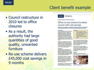 Client benefit example
• Council restructure in
2010 led to office
closures
• As a result, the
authority had large
quantities of good
quality, unwanted
furniture
• Re-use scheme delivers
£45,000 cost savings in
9 months
 
