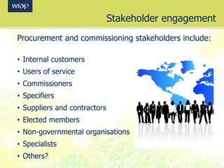 Stakeholder engagement
Procurement and commissioning stakeholders include:
• Internal customers
• Users of service
• Commissioners
• Specifiers
• Suppliers and contractors
• Elected members
• Non-governmental organisations
• Specialists
• Others?
 