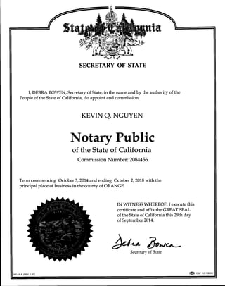 SECRETARY OF STATE
I, DEBRA BOWEN, Secretary of State, in the name and by the authority of the
People of the State of California, do appoint and commission
KEVIN Q. NGUYEN
Notary Public
of the State of California
Commission Number : 2084456
Term commencing October 3,201.4 and ending October 2,2018 with the
principal place of business in the county of ORANGE.
IN WITNESS WHEREOF, I execute this
certificate and affix the GREAT SEAL
of the State of California this 29th day
of September 201,4.
NP-24 A (REV 1-07)
**
Secretary
@ osp tz tzszoz
 