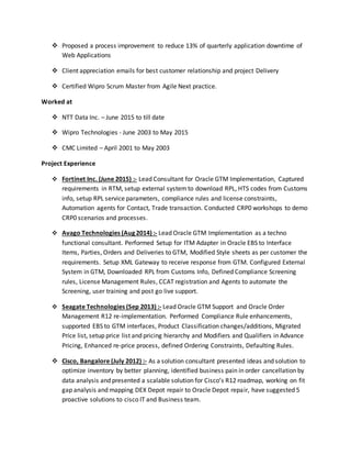  Proposed a process improvement to reduce 13% of quarterly application downtime of
Web Applications
 Client appreciation emails for best customer relationship and project Delivery
 Certified Wipro Scrum Master from Agile Next practice.
Worked at
 NTT Data Inc. – June 2015 to till date
 Wipro Technologies - June 2003 to May 2015
 CMC Limited – April 2001 to May 2003
Project Experience
 Fortinet Inc. (June 2015) :- Lead Consultant for Oracle GTM Implementation, Captured
requirements in RTM, setup external system to download RPL, HTS codes from Customs
info, setup RPL service parameters, compliance rules and license constraints,
Automation agents for Contact, Trade transaction. Conducted CRP0 workshops to demo
CRP0 scenarios and processes.
 Avago Technologies (Aug 2014) :- Lead Oracle GTM Implementation as a techno
functional consultant. Performed Setup for ITM Adapter in Oracle EBS to Interface
Items, Parties, Orders and Deliveries to GTM, Modified Style sheets as per customer the
requirements. Setup XML Gateway to receive response from GTM. Configured External
System in GTM, Downloaded RPL from Customs Info, Defined Compliance Screening
rules, License Management Rules, CCAT registration and Agents to automate the
Screening, user training and post go live support.
 Seagate Technologies (Sep 2013) :- Lead Oracle GTM Support and Oracle Order
Management R12 re-implementation. Performed Compliance Rule enhancements,
supported EBS to GTM interfaces, Product Classification changes/additions, Migrated
Price list, setup price list and pricing hierarchy and Modifiers and Qualifiers in Advance
Pricing, Enhanced re-price process, defined Ordering Constraints, Defaulting Rules.
 Cisco, Bangalore (July 2012) :- As a solution consultant presented ideas and solution to
optimize inventory by better planning, identified business pain in order cancellation by
data analysis and presented a scalable solution for Cisco’s R12 roadmap, working on fit
gap analysis and mapping DEX Depot repair to Oracle Depot repair, have suggested 5
proactive solutions to cisco IT and Business team.
 