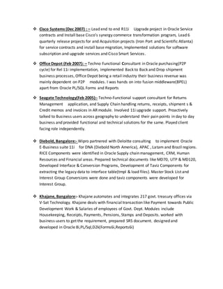  Cisco Systems (Dec 2007) : – Lead end to end R11i Upgrade project in Oracle Service
contracts and Install base Cisco’s synergy commerce transformation program, Lead 6
quarterly release projects for and Acquisition projects (Iron Port and Scientific Atlanta)
for service contracts and install base migration, Implemented solutions for software
subscription and upgrade services and Cisco Smart Services.
 Office Depot (Feb 2007): – Techno Functional Consultant in Oracle purchasing(P2P
cycle) for Rel 11i implementation, implemented Back to Back and Drop shipment
business processes, Office Depot being a retail industry their business revenue was
mainly dependent on P2P modules. I was hands on into fusion middleware(BPEL)
apart from Oracle PL/SQL Forms and Reports
 Seagate Technology(Feb 2005):- Techno-Functional support consultant for Returns
Management application, and Supply Chain handling returns, receipts, shipment s &
Credit memos and invoices in AR module. Involved 11i upgrade support. Proactively
talked to Business users across geography to understand their pain points in day to day
business and provided functional and technical solutions for the same. Played client
facing role independently.
 Diebold, Bangalore:- Wipro partnered with Deloitte consulting to implement Oracle
E-Business suite 11i for DNA (Diebold North America), APAC , Latam and Brazil regions.
RICE Components were identified in Oracle Supply chain management, CRM, Human
Resources and Financial areas. Prepared technical documents like MD70, UTP & MD120,
Developed Interface & Conversion Programs, Development of Taviz Components for
extracting the legacy data to interface table(tmpl & load files). Master Stock List and
Interest Group Conversions were done and taviz components were developed for
Interest Group.
 Khajane, Bangalore:- Khajane automates and integrates 217 govt. treasury offices via
V-Sat Technology. Khajane deals with financial transaction like Payment towards Public
Development Work & Salaries of employees of Govt. Dept. Modules include
Housekeeping, Receipts, Payments, Pensions, Stamps and Deposits. worked with
business users to get the requirement, prepared SRS document. designed and
developed in Oracle 8i,PL/Sql,D2k(Forms6i,Reports6i)
 