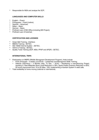 * Responsible for MSA and analyse the SCP;
LANGUAGES AND COMPUTER SKILLS
* English – Fluent;
* Portuguese – Fluent (native);
* Spanish – Advanced;
* Italian – Basic;
* German – Basic;
* Proficient user of MS Office (including MS Project);
* Proficient user of AutoCad;
CERTIFICATION AND LICENSES
* Green Belt Training - Interface;
* MMOG Training - SETEC;
* ISO 16949 Internal Auditor – SETEC;
* VDA 6.3 Training - SETEC;
* Quality Tools Training (SCP, MSA, PPAP and APQP) - SETEC;
INTERNATIONAL TRIPS
* Participation on MMPD (Middle Managment Development Program), thats include:
* Porto (Portugal) – 5 weeks (Jun/2016) – Leadership and Managment Skills Training;
* Oelsnitz (Germany) – 3 Months (Sep. To Dec. – 2016) – Developing a manufacturing Project,
resulting in: Raw Materials Stock Level Reduction in 38%; Spare Partes Inventory Reduction in 60%.
5S score improvment from 19 to 82 (Max. 100); Implementing a Kanban System in weld cells.
* Total availability to home moving (national or international)
 