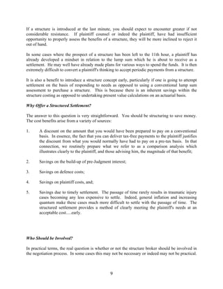 9
If a structure is introduced at the last minute, you should expect to encounter greater if not
considerable resistance. If plaintiff counsel or indeed the plaintiff, have had insufficient
opportunity to properly assess the benefits of a structure, they will be more inclined to reject it
out of hand.
In some cases where the prospect of a structure has been left to the 11th hour, a plaintiff has
already developed a mindset in relation to the lump sum which he is about to receive as a
settlement. He may well have already made plans for various ways to spend the funds. It is then
extremely difficult to convert a plaintiff's thinking to accept periodic payments from a structure.
It is also a benefit to introduce a structure concept early, particularly if one is going to attempt
settlement on the basis of responding to needs as opposed to using a conventional lump sum
assessment to purchase a structure. This is because there is an inherent savings within the
structure costing as opposed to undertaking present value calculations on an actuarial basis.
Why Offer a Structured Settlement?
The answer to this question is very straightforward. You should be structuring to save money.
The cost benefits arise from a variety of sources:
1. A discount on the amount that you would have been prepared to pay on a conventional
basis. In essence, the fact that you can deliver tax-free payments to the plaintiff justifies
the discount from what you would normally have had to pay on a pre-tax basis. In that
connection, we routinely prepare what we refer to as a comparison analysis which
illustrates clearly to the plaintiff, and those advising him, the magnitude of that benefit;
2. Savings on the build-up of pre-Judgment interest;
3. Savings on defence costs;
4. Savings on plaintiff costs, and;
5. Savings due to timely settlement. The passage of time rarely results in traumatic injury
cases becoming any less expensive to settle. Indeed, general inflation and increasing
quantum make these cases much more difficult to settle with the passage of time. The
structured settlement provides a method of clearly meeting the plaintiff's needs at an
acceptable cost.....early.
Who Should be Involved?
In practical terms, the real question is whether or not the structure broker should be involved in
the negotiation process. In some cases this may not be necessary or indeed may not be practical.
 