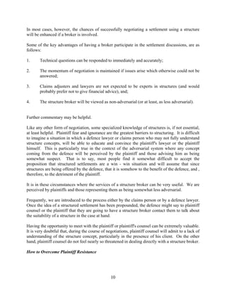 10
In most cases, however, the chances of successfully negotiating a settlement using a structure
will be enhanced if a broker is involved.
Some of the key advantages of having a broker participate in the settlement discussions, are as
follows:
1. Technical questions can be responded to immediately and accurately;
2. The momentum of negotiation is maintained if issues arise which otherwise could not be
answered;
3. Claims adjusters and lawyers are not expected to be experts in structures (and would
probably prefer not to give financial advice), and;
4. The structure broker will be viewed as non-adversarial (or at least, as less adversarial).
Further commentary may be helpful.
Like any other form of negotiation, some specialized knowledge of structures is, if not essential,
at least helpful. Plaintiff fear and ignorance are the greatest barriers to structuring. It is difficult
to imagine a situation in which a defence lawyer or claims person who may not fully understand
structure concepts, will be able to educate and convince the plaintiff's lawyer or the plaintiff
himself. This is particularly true in the context of the adversarial system where any concept
coming from the defence will be perceived by the plaintiff and those advising him as being
somewhat suspect. That is to say, most people find it somewhat difficult to accept the
proposition that structured settlements are a win - win situation and will assume that since
structures are being offered by the defence, that it is somehow to the benefit of the defence, and ,
therefore, to the detriment of the plaintiff.
It is in these circumstances where the services of a structure broker can be very useful. We are
perceived by plaintiffs and those representing them as being somewhat less adversarial.
Frequently, we are introduced to the process either by the claims person or by a defence lawyer.
Once the idea of a structured settlement has been propounded, the defence might say to plaintiff
counsel or the plaintiff that they are going to have a structure broker contact them to talk about
the suitability of a structure in the case at hand.
Having the opportunity to meet with the plaintiff or plaintiff's counsel can be extremely valuable.
It is very doubtful that, during the course of negotiations, plaintiff counsel will admit to a lack of
understanding of the structure concept, particularly in the presence of his client. On the other
hand, plaintiff counsel do not feel nearly so threatened in dealing directly with a structure broker.
How to Overcome Plaintiff Resistance
 
