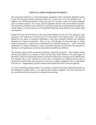 1
WHAT IS A STRUCTURED SETTLEMENT?
The structured settlement is a financial package, designed to meet a particular plaintiff’s needs.
It does this through periodic payments, either for a fixed term or for the plaintiff's life. In
addition, the structured settlement usually provides for "up front" money for special damages
such as medical expenses, lost wages, special equipment and the usual out-of-pocket expenses.
The structured settlement can be tailored to meet most needs that an injured person might have.
In that respect, it is more responsive to the plaintiff's particular needs than the conventional lump
sum payment.
Perhaps the most obvious benefit of the structured settlement is that all of the payments made
pursuant to the scheme are received tax-free in the hands of the injured party. The premise
behind the tax status of structured settlements is that such treatment parallels the traditional
treatment of a lump sum payment. That is to say, that damages for personal injury or death,
being compensatory in nature, have traditionally not attracted income tax. In the structured
settlement, one simply substitutes a series of periodic payments for the lump sum payment so
that there is no logical reason why the tax treatment should be any different.
The funding vehicle for the structured settlement is generally an annuity. This funding vehicle
has been developed over a number of years and has been useful because of its great degree of
flexibility which has allowed the design of structured settlements to become quite sophisticated.
For example, they can be indexed at a given rate to compensate for inflation and can also be
designed to provide lump sum payments at intervals to replace equipment such as wheelchairs
and vans, etc. Supplementary income streams can be added from time to time as required.
As well as benefiting injured parties, the structured settlement provides substantial benefits to
the defendant's casualty insurer. It is common that casualty companies will want a discount off
the conventional lump sum award in exchange for structuring.
 