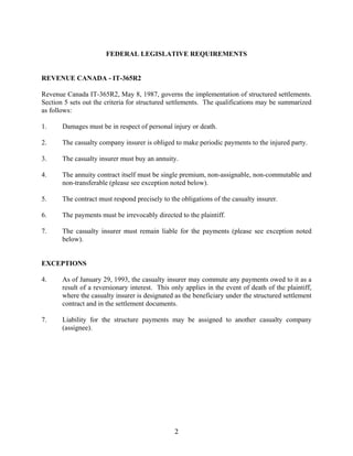 2
FEDERAL LEGISLATIVE REQUIREMENTS
REVENUE CANADA - IT-365R2
Revenue Canada IT-365R2, May 8, 1987, governs the implementation of structured settlements.
Section 5 sets out the criteria for structured settlements. The qualifications may be summarized
as follows:
1. Damages must be in respect of personal injury or death.
2. The casualty company insurer is obliged to make periodic payments to the injured party.
3. The casualty insurer must buy an annuity.
4. The annuity contract itself must be single premium, non-assignable, non-commutable and
non-transferable (please see exception noted below).
5. The contract must respond precisely to the obligations of the casualty insurer.
6. The payments must be irrevocably directed to the plaintiff.
7. The casualty insurer must remain liable for the payments (please see exception noted
below).
EXCEPTIONS
4. As of January 29, 1993, the casualty insurer may commute any payments owed to it as a
result of a reversionary interest. This only applies in the event of death of the plaintiff,
where the casualty insurer is designated as the beneficiary under the structured settlement
contract and in the settlement documents.
7. Liability for the structure payments may be assigned to another casualty company
(assignee).
 