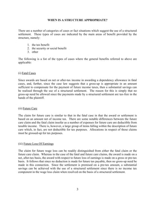 3
WHEN IS A STRUCTURE APPROPRIATE?
There are a number of categories of cases or fact situations which suggest the use of a structured
settlement. These types of cases are indicated by the main areas of benefit provided by the
structure, namely:
1. the tax benefit
2. the security or social benefit
3. other
The following is a list of the types of cases where the general benefits referred to above are
applicable:
(i) Fatal Cases
Since awards are based on net or after-tax income in awarding a dependency allowance in fatal
cases, and, further, since the case law suggests that a gross-up is appropriate in an amount
sufficient to compensate for the payment of future income taxes, then a substantial savings can
be realised through the use of a structured settlement. The reason for this is simply that no
gross-up need be allowed since the payments made by a structured settlement are tax-free in the
hands of the plaintiff.
(ii) Future Care
The claim for future care is similar to that in the fatal case in that the award or settlement is
based on an amount net of income tax. There are some notable differences between the future
care claim and the fatal claim insofar as a number of expenses for future care are deductible from
taxable income. There is, however, a large group of items falling within the description of future
care which, in fact, are not deductible for tax purposes. Allocations in respect of those claims
must be grossed-up for tax purposes.
(iii) Future Loss Of Earnings
The claim for future wage loss can be readily distinguished from either the fatal claim or the
future care claim. Whereas in the case of the fatal and future care claims, the award is made on a
net, after-tax basis, the award with respect to future loss of earnings is made on a gross or pre-tax
basis. It follows that since no deduction is made for future tax payable, then no gross-up need be
made in this connection. Since the settlement is premised on a pre-tax amount, a substantial
savings can be achieved with the use of a structured settlement since there is no income tax
component in the wage loss claim when resolved on the basis of a structured settlement.
 