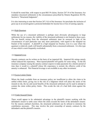 4
It should be noted that, with respect to post-Bill 59 claims, Section 267.10 of the Insurance Act
mandates structured settlements in the circumstances prescribed by Ontario Regulation 461/96,
Section 6, “Structured Judgments”.
It is also interesting to note that Section 267.11(i) of the Insurance Act precludes the inclusion of
gross-up on an award against a protected defendant for income loss or loss of earning capacity.
(iv) High Quantum
While the use of a structured settlement is perhaps most obviously advantageous in large
settlements for tax reasons, the viability of the structured settlement is not limited to these cases.
The tax benefit arising from the structured settlement must be assessed in light of the
circumstances of each particular case and, more particularly, with regard to the marginal tax
bracket of the recipient. A plaintiff in a high marginal tax bracket, even in a case where the
quantum is relatively small, will benefit substantially from a structured settlement. It is this type
of case which is most frequently overlooked.
(v) Impaired Lives
Annuity contracts can be written on the basis of an impaired life. Impaired life ratings merely
reflect reduced life expectancy. Most injured plaintiffs will qualify for some rating. As the life
insurance company issuing the annuity contract expects to make payments for a shorter period of
time than it would to a plaintiff whose life expectancy is normal, the effective yield of the
annuity is enhanced. This financial leverage is not available in any other investment.
(vi) Excess Limits Claims
Where the funds available from an insurance policy are insufficient to allow the claim to be
settled within limits, giving rise to the risk of a Judgment which will place the assets of the
insured at risk, the tax and social benefits of the structured settlement can be used to attempt to
contain the claim within policy limits. This avoids the risk of a bad faith claim against the
insurer.
(vii) Under-Insured Claims
There would appear to be substantial advantage in the plaintiff's insurer working with the
defendant's insurer to settle cases where the claim exceeds the limits of the defendant's insurer.
For the reasons outlined elsewhere, the structured settlement can be utilized to minimize the
contribution necessary. This may involve the joint ownership of annuity contracts by the
defendant's and the plaintiff's insurers.
 