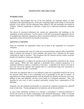 6
NEGOTIATING THE STRUCTURE
INTRODUCTION
It is generally acknowledged that one of the most difficult, yet important aspects of claim
settlement is the negotiating process. In the end, everything hinges on the ability to convince the
plaintiff, or his lawyer, that the settlement being offered is fair and reasonable and should be
accepted. Effective negotiating is, therefore, a major key to achieving satisfactory settlement
results.
The advent of structured settlements has created new opportunities and challenges in the
negotiation of claim settlements. For this reason, I will offer some practical suggestions on how
to strengthen the settlement negotiations when a structured settlement is involved and to discuss
approaches which will maximize the benefits of structures.
Approaches to Negotiation
There are essentially two approaches which can be taken in the negotiation of a structured
settlement.
First, one can determine the value of a claim on a conventional basis and then offer a plaintiff the
right to structure that amount or, more probably, that amount less a discount for the insurer
conferring the right to structure. This recognizes that the structure process confers economic
benefit over and above a lump sum settlement.
The second approach is to address the specific needs of the plaintiff as identified in the various
expert reports. While this latter approach is preferable from a defence perspective, it is
sometimes difficult to achieve a settlement on this basis. A plaintiff or his lawyer will want to
know the cost of the structure and compare that to a conventional lump sum assessment to
determine whether the offer is reasonable.
It has been our experience that it is very difficult to enter into a negotiation based on the use of
the structure where there is not a reasonable level of knowledge on the part of counsel. If
negotiations are being conducted directly with the plaintiff, the situation can become even more
difficult in that most plaintiffs will have never heard of a structured settlement. They will
therefore be very wary of such a proposal, particularly coming from a representative of the
defendant.
Generally, once the mechanics and benefits of a structure are explained, resistance by a plaintiff
tends to melt away. Timing and approach are important, and are discussed below.
In cases where substantial resistance to a structure is anticipated, it would be beneficial to
involve the services of a broker to participate in the settlement discussions. While it is not the
broker's function to deal with issues of liability and quantum, a good broker can be very helpful
 