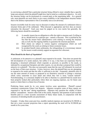 7
in convincing a plaintiff that a particular structure being offered is more valuable than a specific
lump sum amount which the plaintiff might have had in mind as a settlement objective. As well,
the structure broker can be positioned as a neutral party at the negotiating table. As a general
rule, most plaintiffs are more likely to give more credibility to the independent structure broker
than to the defence representative who is invariably seen as an adversary.
Insurers invariably look for some ways to discount or reduce the amount of a settlement where a
structure forms part of the settlement. What discount is appropriate and how does an insurer
rationalize the discount? Each case must be judged on its own merits but generally, the
following factors should be considered:
(i) A casualty insurer has no obligation to offer the right to structure and, if willing to
do so, should look for a quid pro quo – namely a discount. This is justified by the
fact that the insurer bears administrative costs relating to owning the structure
and, as well, has the ongoing liability to guarantee the structure payments.
(ii) Most claims are subject to various negative contingencies which are well
recognized by the courts as relating to future economic losses.
(iii) In accident benefit claim settlements, the relinquishing of a reversionary interest
by the insurer would certainly support an argument for a discount.
What Should be the Basis of Negotiation?
A settlement, to be attractive to a plaintiff, must respond to his needs. Time does not permit the
full development of a needs analysis, but suffice it to say, it has been our experience that by
designing a structured settlement which responds as precisely as possible to the needs, as
indicated by occupational therapists and other experts, we can develop a proposal that would be
attractive to a plaintiff. This does not necessarily mean that the case will ultimately be resolved
on the basis of that exact structure. It does, however, show the plaintiff that you are attempting
to respond to his needs and that the offer is sufficient to do that. Frequently, plaintiffs elect to
use the same amount of money as proposed in an illustrative structure to arrange a structure
which varies somewhat in exact detail and which they feel is more "custom tailored".
Notwithstanding, it is extremely helpful to be able to illustrate to a plaintiff that his needs have
been properly looked after particularly where there are ongoing expenses, say for future care
needs or where there is a future loss of income.
Predicting future needs by its very nature involves some speculation. Plaintiff counsel
sometimes commissions Future Care Reports. Adjusters recognize some of these reports are
requested to “up the ante” during negotiations. Adjusters may question the validity of those
authors’ assumptions. Insurers often look at the extent, frequency and quantum of past accident
benefits paid as a more accurate assessment of likely future needs, in conjunction with the
consensus of attending health care practitioners.
Example: if today three years post loss, monthly medical expenses are incurred at $1,500.00, is
that not a more accurate projection than a report speculating the need will be $3,500.00 per
month in five years time.
 