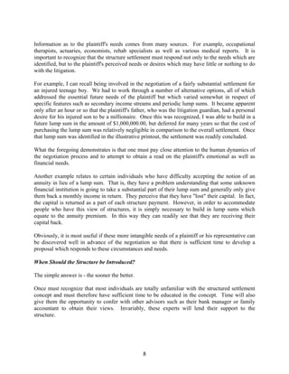 8
Information as to the plaintiff's needs comes from many sources. For example, occupational
therapists, actuaries, economists, rehab specialists as well as various medical reports. It is
important to recognize that the structure settlement must respond not only to the needs which are
identified, but to the plaintiff's perceived needs or desires which may have little or nothing to do
with the litigation.
For example, I can recall being involved in the negotiation of a fairly substantial settlement for
an injured teenage boy. We had to work through a number of alternative options, all of which
addressed the essential future needs of the plaintiff but which varied somewhat in respect of
specific features such as secondary income streams and periodic lump sums. It became apparent
only after an hour or so that the plaintiff's father, who was the litigation guardian, had a personal
desire for his injured son to be a millionaire. Once this was recognized, I was able to build in a
future lump sum in the amount of $1,000,000.00, but deferred for many years so that the cost of
purchasing the lump sum was relatively negligible in comparison to the overall settlement. Once
that lump sum was identified in the illustrative printout, the settlement was readily concluded.
What the foregoing demonstrates is that one must pay close attention to the human dynamics of
the negotiation process and to attempt to obtain a read on the plaintiff's emotional as well as
financial needs.
Another example relates to certain individuals who have difficulty accepting the notion of an
annuity in lieu of a lump sum. That is, they have a problem understanding that some unknown
financial institution is going to take a substantial part of their lump sum and generally only give
them back a monthly income in return. They perceive that they have "lost" their capital. In fact,
the capital is returned as a part of each structure payment. However, in order to accommodate
people who have this view of structures, it is simply necessary to build in lump sums which
equate to the annuity premium. In this way they can readily see that they are receiving their
capital back.
Obviously, it is most useful if these more intangible needs of a plaintiff or his representative can
be discovered well in advance of the negotiation so that there is sufficient time to develop a
proposal which responds to these circumstances and needs.
When Should the Structure be Introduced?
The simple answer is - the sooner the better.
Once must recognize that most individuals are totally unfamiliar with the structured settlement
concept and must therefore have sufficient time to be educated in the concept. Time will also
give them the opportunity to confer with other advisors such as their bank manager or family
accountant to obtain their views. Invariably, these experts will lend their support to the
structure.
 