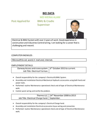 BIO DATA
MD MERAJ ALAM
Post Appliedfor BMU & Cradle
Supervisor
Electrical & BMU Systemwith over 2 years of work. Good experience in
construction and industries Controlwiring. I am looking for a career that is
challenging and reward.
COMPUTER KNOWLED .
MicrosoftEx-cel, word, E- mail and, Internet.
EMPLOYMENT DETAILS
Danway Access and cranesystem.
Job Title: Electrical Forman.
6th
October 2013 to current.
 Overall responsibility for the company‘s Electrical & BMU System.
 Assembly and installation Electrical Mechanical Hydraulic accessories using both hand and
power tools.
 Performed routine Maintenance operational check and all type of Electrical Maintenance
work.
 Control panel wiring and rectify the problem.
Thermo LLC.
Job Title: Electrical Charge hand.
24th
November 2008 to 2013
September.
 Overall responsibility for the company‘s Electrical Charge hand.
 Assembly and installation Electrical accessories house wiring and connection.
 Performed routine Maintenance operational check and all type of Electrical Maintenance
work.
 