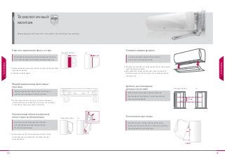 28 29
Технологичный
монтаж
Кондиционеры LG Electronics отличаются технологичностью монтажа.
Технологичный
монтаж
Увеличенный объем внутренней полости для трубопроводов и
дренажного шланга.
Съемная нижняя крышка.
Увеличенный на 45% объем внутренней полости для
трубопроводов по сравнению с блоками обычных
кондиционеров.
Отпадает необходимость снятия корпуса блока при монтаже
трубопроводов и кабелей.
Благодаря запатентованной технологической опоре LG,
монтаж внутреннего блока может быть произведен одним
специалистом.
Технологическая карта процесса монтажа отображена
непосредственно на поверхности пластины, что позволяет
сэкономить время на изучение инструкции.
Плотное прилегание блока к стене
Увеличенный объем внутренней
полости для трубопроводов
Съемная нижняя крышка
Удобное расположение
запорных вентилей
Технологическая опора
Модифицированная монтажная
пластина
Благодаря плотному прилеганию внутреннего блока к
стене обеспечивается его элегантный внешний вид.
Увеличенный объем внутренней полости
для трубопроводов обеспичивает более
технологичный монтаж.
Удобное расположение запорных вентелей
обеспечивает легкий доступ к ним при монтаже
под оконным проемом.
Съемная нижняя крышка обеспечивает
более технологичный монтаж.
6-8мм 1-2мм
LGСтандартный блок
Модифицированная монтажная пластина LG
значительно сокращает время монтажа.
145 мм
LGСтандартный блок
Технологическая опора обеспечивает зазор
между внутренним блоком и стеной для удобства
подсоединения трубопроводов.
100% 145%
LGСтандартный блок
165мм
25˚
Особенности
Особенности
 