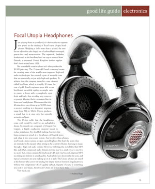 25
Just placing them on your head, it’s obvious that no expense
was spared in the making of Focal’s new Utopia head-
phones. Weighing a little more than a pound, the unit
has an adjustable yoke forged out of carbon fiber for strength,
practicality and attractiveness. The super-soft, lambskin
leather used in the headband and ear cups is sourced from
Pittards, a renowned United Kingdom leather supplier
that’s been around since 1826.
But remarkable comfort alone isn’t what justifies the
$3,999 price tag. The 35-year-old French company known
for creating some of the world’s most respected high-end
audio technologies has created a pair of wearable cans
that are essentially on par with high-end speakers. To
achieve this, the company turned to a rare element
called beryllium, which is roughly 30 times the
cost of gold. Focal’s engineers were able to use
beryllium’s incredible rigidity-to-weight ratio
to create a driver with a completely open
front and back, thus avoiding any crossover
or passive filtering that’s a common flaw in
lower-end headphones. This means that the
40-mm driver can vibrate up to 50,000 times
a second, resulting in a frequency response
range from 5Hz to 50kHz. Utopia produces
a sound that is at once airy, but sonically
accurate and pure.
The 13-foot cable that the headphones
come with would by itself be an audiophile’s
dream. Its innards are composed of Oxygen Free
Copper, a highly conductive material meant to
reduce impedance. Two shielded, locking, bayonet-style
Lemo connectors attach it to the phones. A Neutrik stereo
jack plugs it into your sound system. And to drive these phones,
you’ll need a stereo system, not just a portable player. But that’s the point: they
are intended to be enjoyed while sitting in the comfort of home, listening to music
through a high-end audio system. However, forfeiting the portability that MP3
files and other compressed audio formats provide may be a small price to pay. It is
no secret that, when compared with physical CDs and vinyl records, digitized MP3
recordings are inferior in sound quality. Audiophiles have known this for years, and
typical consumers are now picking up on it as well. The Utopia phones are aimed
at the listener who craves full analog, but simply wants to listen in singular privacy
without the compromises of low-quality earbuds. If purity of sound is something
you seek in your music, then Focal’s Utopia are a must-have item.
Visit focal.com
—Andrew Nagy
good life guide electronics
Focal Utopia Headphones
 