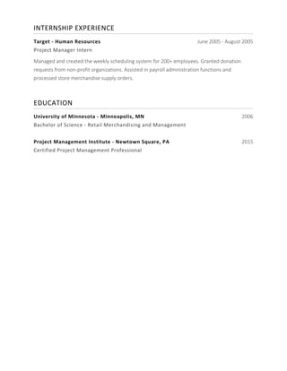 INTERNSHIP	EXPERIENCE	
	
Target	-	Human	Resources	 June 2005 - August 2005
Project	Manager	Intern	
Managed and created the weekly scheduling system for 200+ employees. Granted donation
requests from non-profit organizations. Assisted in payroll administration functions and
processed store merchandise supply orders.
EDUCATION	
	
University	of	Minnesota	-	Minneapolis,	MN	 2006
Bachelor	of	Science	-	Retail	Merchandising	and	Management	
	
Project	Management	Institute	-	Newtown	Square,	PA	 2015
Certified	Project	Management	Professional	
	
 