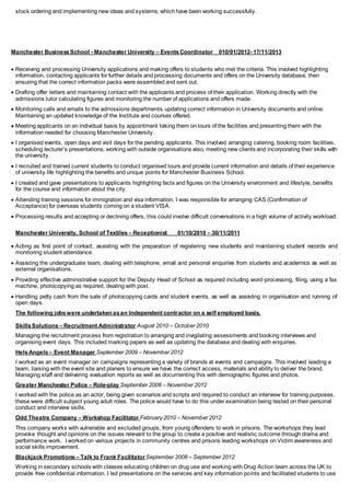 stock ordering and implementing new ideas and systems, which have been working successfully.
Manchester BusinessSchool - Manchester University – EventsCoordinator 010/01/2012- 17/11/2013
 Receiving and processing University applications and making offers to students who met the criteria. This involved highlighting
information, contacting applicants for further details and processing documents and offers on the University database, then
ensuring that the correct information packs were assembled and sent out.
 Drafting offer letters and maintaining contact with the applicants and process of their application. Working directly with the
admissions tutor calculating figures and monitoring the number of applications and offers made.
 Monitoring calls and emails to the admissions departments, updating correct information in University documents and online.
Maintaining an updated knowledge of the Institute and courses offered.
 Meeting applicants on an individual basis by appointment taking them on tours of the facilities and presenting them with the
information needed for choosing Manchester University.
 I organised events, open days and visit days for the pending applicants. This involved arranging catering, booking room facilities,
scheduling lecturer’s presentations, working with outside organisations also, meeting new clients and incorporating their skills with
the university.
 I recruited and trained current students to conduct organised tours and provide current information and details of their experience
of university life highlighting the benefits and unique points for Manchester Business School.
 I created and gave presentations to applicants highlighting facts and figures on the University environment and lifestyle, benefits
for the course and information about the city.
 Attending training sessions for immigration and visa information. I was responsible for arranging CAS (Confirmation of
Acceptance) for overseas students coming on a student VISA.
 Processing results and accepting or declining offers, this could involve difficult conversations in a high volume of activity workload.
Manchester University, School of Textiles – Receptionist 01/10/2010 – 30/11/2011
 Acting as first point of contact, assisting with the preparation of registering new students and maintaining student records and
monitoring student attendance.
 Assisting the undergraduate team, dealing with telephone, email and personal enquiries from students and academics as well as
external organisations.
 Providing effective administrative support for the Deputy Head of School as required including word-processing, filing, using a fax
machine, photocopying as required, dealing with post.
 Handling petty cash from the sale of photocopying cards and student events, as well as assisting in organisation and running of
open days.
The following jobswere undertaken asan Independent contractor on a self employed basis.
SkillsSolutions – Recruitment Administrator August 2010 – October 2010
Managing the recruitment process from registration to arranging and invigilating assessments and booking interviews and
organising event days. This included marking papers as well as updating the database and dealing with enquiries.
HelsAngels – Event Manager September 2009 – November 2012
I worked as an event manager on campaigns representing a variety of brands at events and campaigns. This involved leading a
team, liaising with the event site and planers to ensure we have the correct access, materials and ability to deliver the brand.
Managing staff and delivering evaluation reports as well as documenting this with demographic figures and photos.
Greater Manchester Police – Role-play September 2008 – November 2012
I worked with the police as an actor, being given scenarios and scripts and required to conduct an interview for training purposes,
these were difficult subject young adult roles. The police would have to do this under examination being tested on their personal
conduct and interview skills.
Odd Theatre Company – Workshop Facilitator February 2010 – November 2012
This company works with vulnerable and excluded groups, from young offenders to work in prisons. The workshops they lead
provoke thought and opinions on the issues relevant to the group to create a positive and realistic outcome through drama and
performance work. I worked on various projects in community centres and prisons leading workshops on Victim awareness and
social skills improvement.
Blackjack Promotions – Talk to Frank Facilitator September 2008 – September 2012
Working in secondary schools with classes educating children on drug use and working with Drug Action team across the UK to
provide free confidential information. I led presentations on the services and key information points and facilitated students to use
 