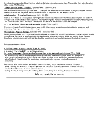 the interactive equipment and lead them into debate, and sharing information confidentially. This provided them with informat ion
of the service FRANK offers.
Trafford council – Drama Facilitator September 2008 – November 2012
I ran a Saturday morning drama group for ages 11 – 14, I plan the sessions to suit the interests of the group and work towards
devised performances. I organised and promoted the events for the groups and was very successful.
Artis Education - Drama Facilitator August 2007 – July 2008
I worked in 3 schools on a weekly basis, planning creative lessons around their curriculum topics. Lessons plans and feedback
were provided. I worked to build their capabilities within performing arts, their confidence and communication and listening skills.
This combined music, dance and drama. I also worked with a special needs class in one school for a year.
A.C.L.E – Actor and English teaching facilitator January 2006 – June 2007
Performing shows in English to Italian children aged 4 – 20. I then worked as a writer and director training new actors and
supervising the groups on tour across the country.
Opal Estates– Property Manager September 2005 – December 2005
I managed an apartment block, supervising maintenance work and monitoring monthly payments and corresponding with tenants.
Administrative tasks such as dealing with enquires via telephone, Internet or in person, writing and sending letters, updating
branch and website systems, scheduling and undertaking appointments and negotiating between landlords and tenants.
EDUCATION AND CERTIFICATES
COXSWAINS TICKETS ACHIEVED FEBRUARY 2014, AUSTRAILIA.
RSA LISCENCE COMPLETED 2013 FOR WESTERN AUSTRAILA.
BA Hons Contemporary Theatre and Performance Manchester Metropolitan University 2001 – 2004
This degree involved working as part of an ensemble on substantial performance projects and to test out work in a
variety of national/international contexts. In our second year we raised money and devised a show and performed
at the Edinburgh Fringe Festival. We were trained to and run a theatre company including Business and
accounting.
INTERESTS - I write, produce, direct and perform stage productions. I run my own theatre company 13Theatre,
writing, directing and perofrming, in which I coordinate everything from organising events and locations, marketing,
web design and promotion as well as the creative side.
Writing, Theatre, Running, Tennis, Scuba Diving, Films, Music, Computers, Cooking, Business and Politics.
References available on request.
 