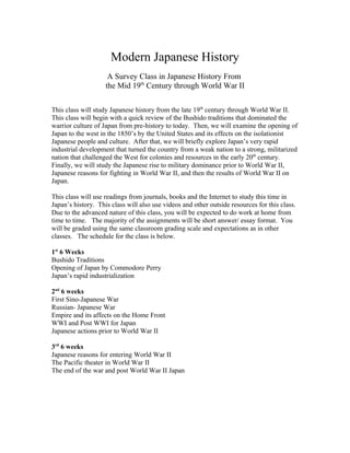 Modern Japanese History
A Survey Class in Japanese History From
the Mid 19th
Century through World War II
This class will study Japanese history from the late 19th
century through World War II.
This class will begin with a quick review of the Bushido traditions that dominated the
warrior culture of Japan from pre-history to today. Then, we will examine the opening of
Japan to the west in the 1850’s by the United States and its effects on the isolationist
Japanese people and culture. After that, we will briefly explore Japan’s very rapid
industrial development that turned the country from a weak nation to a strong, militarized
nation that challenged the West for colonies and resources in the early 20th
century.
Finally, we will study the Japanese rise to military dominance prior to World War II,
Japanese reasons for fighting in World War II, and then the results of World War II on
Japan.
This class will use readings from journals, books and the Internet to study this time in
Japan’s history. This class will also use videos and other outside resources for this class.
Due to the advanced nature of this class, you will be expected to do work at home from
time to time. The majority of the assignments will be short answer/ essay format. You
will be graded using the same classroom grading scale and expectations as in other
classes. The schedule for the class is below.
1st
6 Weeks
Bushido Traditions
Opening of Japan by Commodore Perry
Japan’s rapid industrialization
2nd
6 weeks
First Sino-Japanese War
Russian- Japanese War
Empire and its affects on the Home Front
WWI and Post WWI for Japan
Japanese actions prior to World War II
3rd
6 weeks
Japanese reasons for entering World War II
The Pacific theater in World War II
The end of the war and post World War II Japan
 