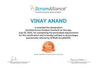 VINAY ANAND
is awarded the designation
Certified Scrum Product Owner® on this day,
July 03, 2015, for completing the prescribed requirements
for this certification and is hereby entitled to all privileges
and benefits offered by SCRUM ALLIANCE®.
Member: 000433074 Certification Expires: 03 July 2017
Certified Scrum Trainer® Chairman of the Board
 