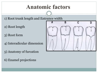 Anatomic factors
1) Root trunk length and Entrance width
2) Root length
3) Root form
4) Interadicular dimension
5) Anatomy of furcation
6) Enamel projections
 