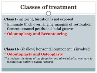 Classes of treatment
Class I- incipient, furcation is not exposed
 Eliminate thick overhanging margins of restoration,
Cemento enamel pearls and facial grooves
 Odontoplasty and Recontouring
Class II- (shallow) horizontal component is involved
 Odontoplasty and Osteoplasty
This reduces the dome of the furcation and alters gingival contours to
facilitate the patient's plaque removal.
 