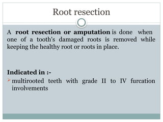Root resection
A root resection or amputation is done when
one of a tooth's damaged roots is removed while
keeping the healthy root or roots in place.
Indicated in :-
multirooted teeth with grade II to IV furcation
involvements
 