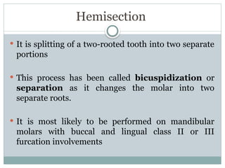 Hemisection
 It is splitting of a two-rooted tooth into two separate
portions
 This process has been called bicuspidization or
separation as it changes the molar into two
separate roots.
 It is most likely to be performed on mandibular
molars with buccal and lingual class II or III
furcation involvements
 