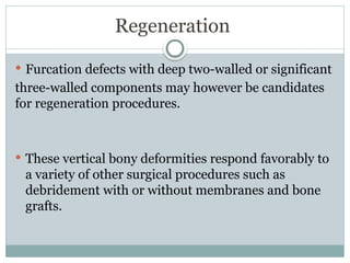Regeneration
 Furcation defects with deep two-walled or significant
three-walled components may however be candidates
for regeneration procedures.
 These vertical bony deformities respond favorably to
a variety of other surgical procedures such as
debridement with or without membranes and bone
grafts.
 