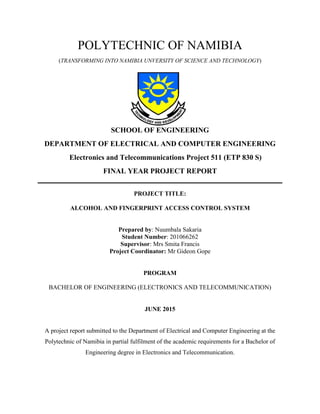 POLYTECHNIC OF NAMIBIA
(TRANSFORMING INTO NAMIBIA UNVERSITY OF SCIENCE AND TECHNOLOGY)
SCHOOL OF ENGINEERING
DEPARTMENT OF ELECTRICAL AND COMPUTER ENGINEERING
Electronics and Telecommunications Project 511 (ETP 830 S)
FINAL YEAR PROJECT REPORT
PROJECT TITLE:
ALCOHOL AND FINGERPRINT ACCESS CONTROL SYSTEM
Prepared by: Nuumbala Sakaria
Student Number: 201066262
Supervisor: Mrs Smita Francis
Project Coordinator: Mr Gideon Gope
PROGRAM
BACHELOR OF ENGINEERING (ELECTRONICS AND TELECOMMUNICATION)
JUNE 2015
A project report submitted to the Department of Electrical and Computer Engineering at the
Polytechnic of Namibia in partial fulfilment of the academic requirements for a Bachelor of
Engineering degree in Electronics and Telecommunication.
 