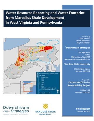 i | P a g e
R
Water Resource Reporting and Water Footprint
from Marcellus Shale Development
in West Virginia and Pennsylvania
Prepared by
Evan Hansenθ
Dustin Mulvaneyπ
Meghan Betcherθ
θ
Downstream Strategies
295 High Street
Suite 3
Morgantown, WV 26505
www.downstreamstrategies.com
π
San Jose State University
1 Washington Square
San Jose, CA 95112
Prepared for
Earthworks Oil & Gas
Accountability Project
PO Box 1102
Durango, CO 81302
Final Report
October 30, 2013
 