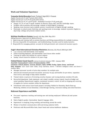 Work and Volunteer Experience
YamanlarKoleji Bozyaka(Izmir,Turkey):Sept2013- Present
English Teacher for 6th and 7th grade (2013-2014)
English Teacher for 1st,2nd,5th,6th grade (2014-2015)
English Teacher for 4th, 5th, and 6th grade – Basketball Coach for 5th-8th grade girls
 Prepare 4th, 5th, 6th and 7th grade students for Movers, Flyers, KET, and PET Cambridge exams.
 Scrabble club to promote and encourage students to build English vocabulary
 Speaking room sessions to give students practice in proficiency of English through speaking.
 Participate in school events, field trips and sporting events to encourage students to practice English in
day-to-day settings and promote student morale.
Wellstar Healthcare System (Austell, GA): May 2004- May 2013
Billing/Insurance Supervisor for Medical Practice
 Supervising and training staff on systems functions and billing responsibilities for multiple locations.
 Also was responsible for maintenance and troubleshooting of system used for medical practice.
 Responsible for managing patients accounts for both government and commercial insurance payers.
Eagle’s Nest International Christian Ministries (Marietta, GA): March 2004-April 2007
 1 on 1 lessons with Intermediate level students
 Filled in teaching beginners and intermediate level classes when needed
 Tutoring for adults and children for various subjects
 Sunday school classes for children 4-10 years of age.
United States Coast Guard (various locations): January 1998 – January 2004
Awarded: Commandant’s Letter of Commendation 1999
Countries visited: Jamaica, Curacao, Bonaire, Haiti, GITMO, Turkey, Spain, Greece, and Israel
Duty Stations: Coast Guard Cutter Dallas, Group Charleston, District 7 Maritime Intelligence Center, and District 7
Auxiliary Office.
 Managed personnel records of active duty members for multiple units.
 Advised and reviewed personnel documents necessary for pay and benefits for pre-retires, separation
from service, and change of duty station members
 Trained interns on process of reviewing security clearance and issuing Auxiliary members ID cards.
 Reconciled department bank statements and created monthly variance reports based on budget and
actual spending. Requisitioned supplies, maintained inventory control. As well as shipping and receiving
of supplies for various members within the department.
 Volunteered with various Coast Guard projects including: Habitat for Humanity, Beach Clean-up,
Mentoring children at local elementary school through tutoring, classroom reading and school functions.
Relevant Experience and Skills
 Five years’ experience teaching and training new and existing employees’ different job and system
functions.
 Native English speaker, Intermediate Spanish language skills.
 Experienced in studying, living, working, and travelling around the world.
 Mixture of excellent communication skills and strong analytical skills.
 Proficient with Microsoft Office Suite, Smart board and various healthcare databases.
 