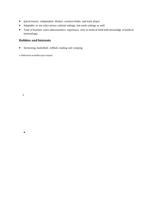  Quick learner, independent thinker, solution finder, and team player
 Adaptable to not only various cultural settings, but work settings as well
 Total of fourteen years administrative experience, nine in medical field with knowledge of medical
terminology.
Hobbies and Interests
 Swimming, basketball, softball, reading and camping
 References availableupon request
3
.

 