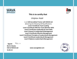 This is to certify that
Stephen Reed
is an ILM Accredited Trainer with WAVA Ltd
delivering the following ILM Qualifications:
Level 2 Certificate Team Leading
Level 2 Certificate Effective Team Member Skills
Level 2 Certificate Leadership & Team Skills
Level 3 Award in Leadership & Management
Level 3 Certificate Effective Management
Level 3 Certificate Principles of Leadership & Management
Level 3 Certificate Leadership & Management
Level 3 Diploma Leadership & Management
Signed:
Ms N J Davies
CEO of WAVA Ltd www.wavaglobal.com
31.05.13
 