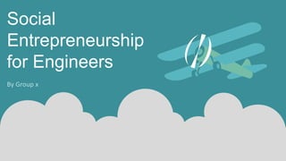 Social
Entrepreneurship
for Engineers
By Group x
 
