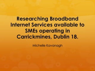 Researching Broadband
Internet Services available to
      SMEs operating in
   Carrickmines, Dublin 18.
        Michelle Kavanagh
 