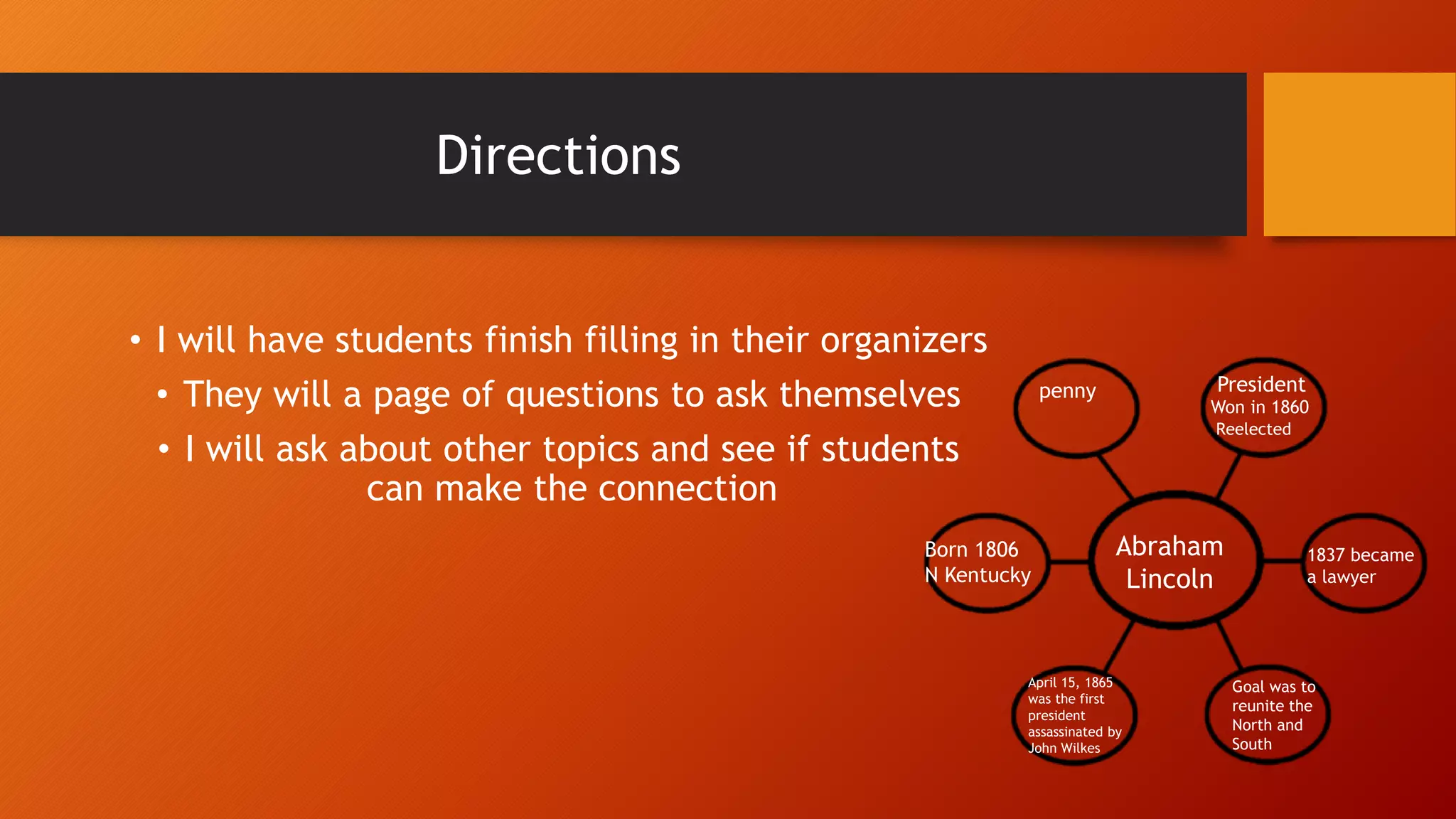 Directions
• I will have students finish filling in their organizers
• They will a page of questions to ask themselves
• I will ask about other topics and see if students
can make the connection
Abraham
Lincoln
Presidentpenny
1837 became
a lawyer
Born 1806
N Kentucky
Won in 1860
April 15, 1865
was the first
president
assassinated by
John Wilkes
Reelected
Goal was to
reunite the
North and
South
 