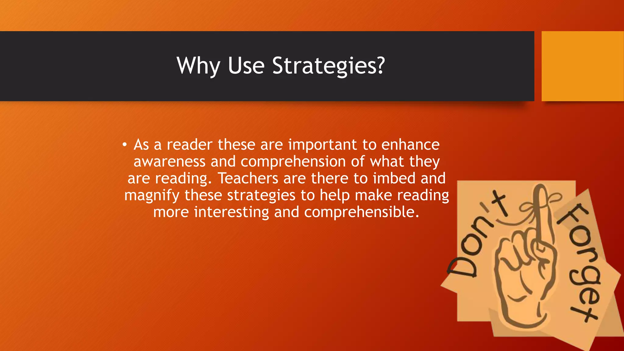 Why Use Strategies?
• As a reader these are important to enhance
awareness and comprehension of what they
are reading. Teachers are there to imbed and
magnify these strategies to help make reading
more interesting and comprehensible.
 