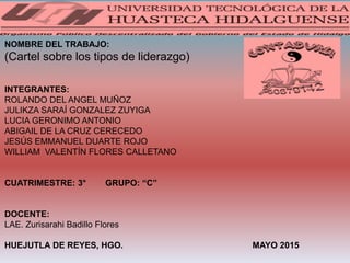 NOMBRE DEL TRABAJO:
(Cartel sobre los tipos de liderazgo)
INTEGRANTES:
ROLANDO DEL ANGEL MUÑOZ
JULIKZA SARAÍ GONZALEZ ZUYIGA
LUCIA GERONIMO ANTONIO
ABIGAIL DE LA CRUZ CERECEDO
JESÚS EMMANUEL DUARTE ROJO
WILLIAM VALENTÍN FLORES CALLETANO
CUATRIMESTRE: 3° GRUPO: “C”
DOCENTE:
LAE. Zurisarahi Badillo Flores
HUEJUTLA DE REYES, HGO. MAYO 2015