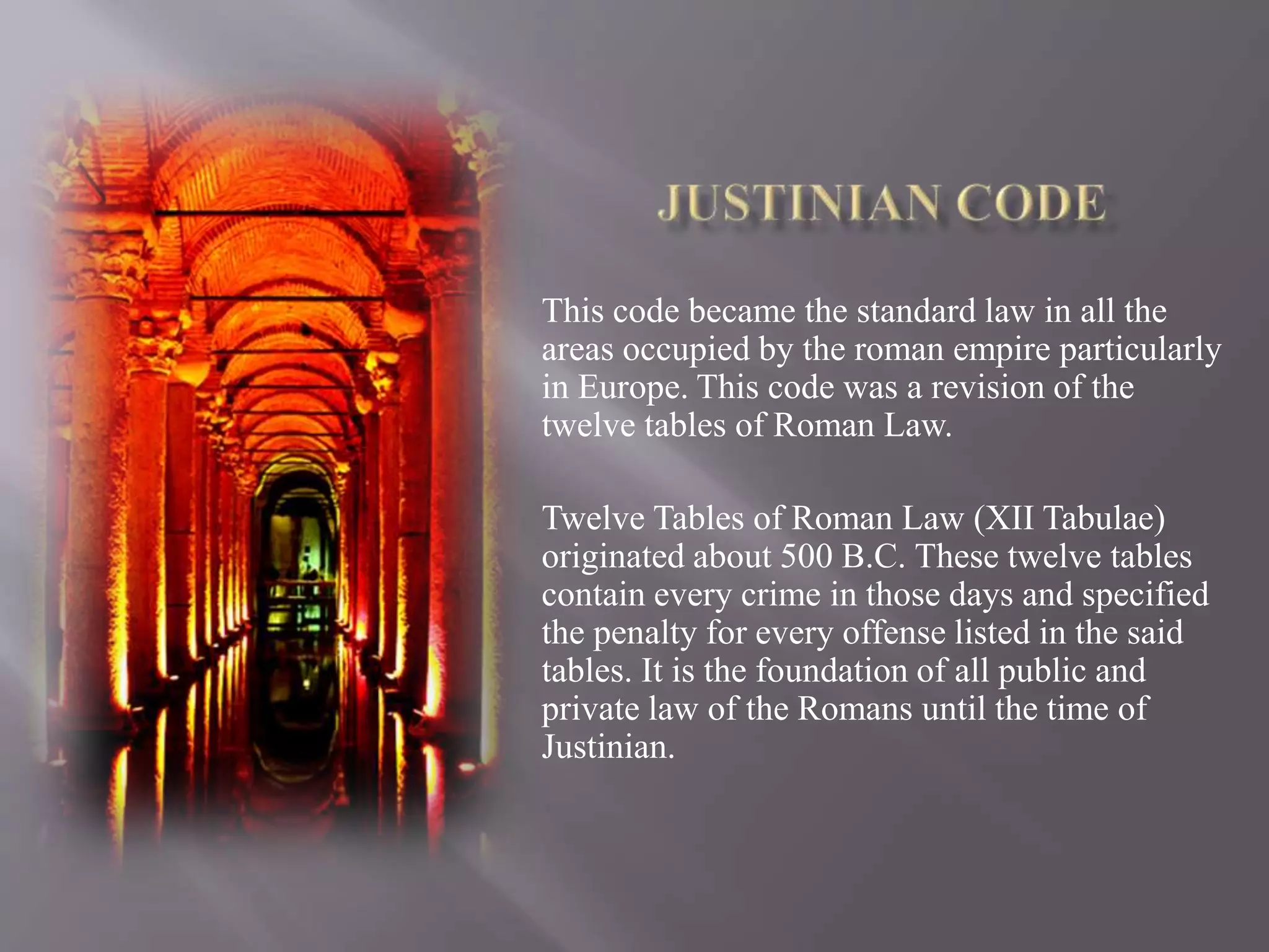 This code became the standard law in all the
areas occupied by the roman empire particularly
in Europe. This code was a revision of the
twelve tables of Roman Law.
Twelve Tables of Roman Law (XII Tabulae)
originated about 500 B.C. These twelve tables
contain every crime in those days and specified
the penalty for every offense listed in the said
tables. It is the foundation of all public and
private law of the Romans until the time of
Justinian.
 