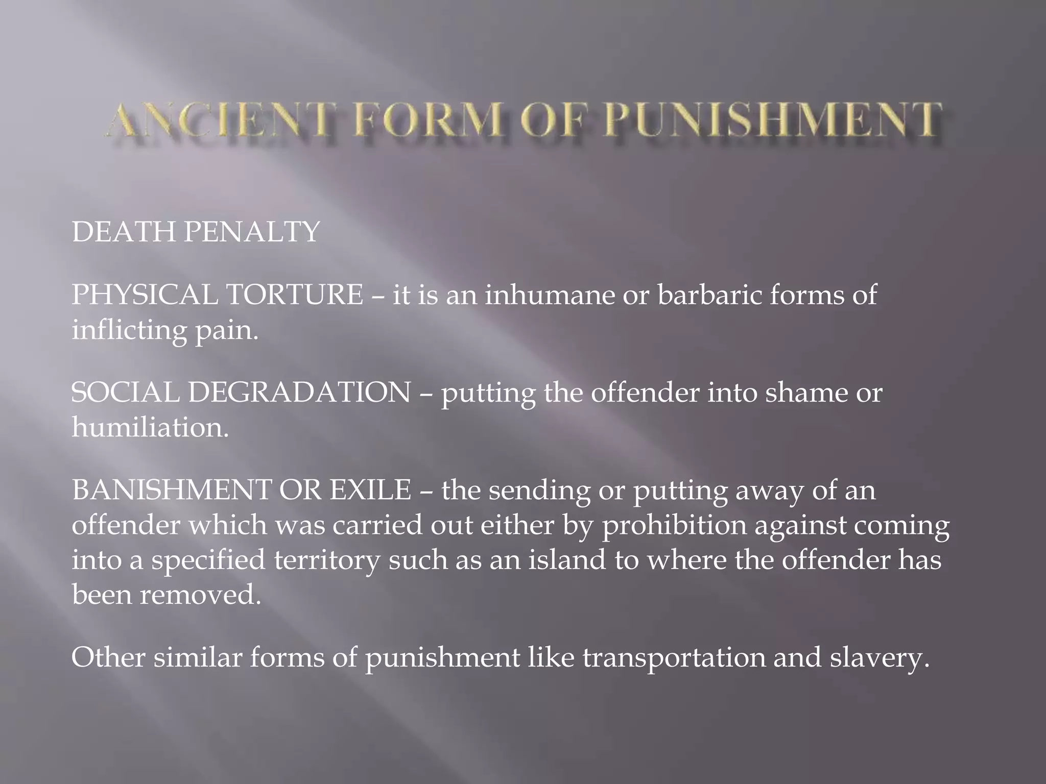 DEATH PENALTY
PHYSICAL TORTURE – it is an inhumane or barbaric forms of
inflicting pain.
SOCIAL DEGRADATION – putting the offender into shame or
humiliation.
BANISHMENT OR EXILE – the sending or putting away of an
offender which was carried out either by prohibition against coming
into a specified territory such as an island to where the offender has
been removed.
Other similar forms of punishment like transportation and slavery.
 