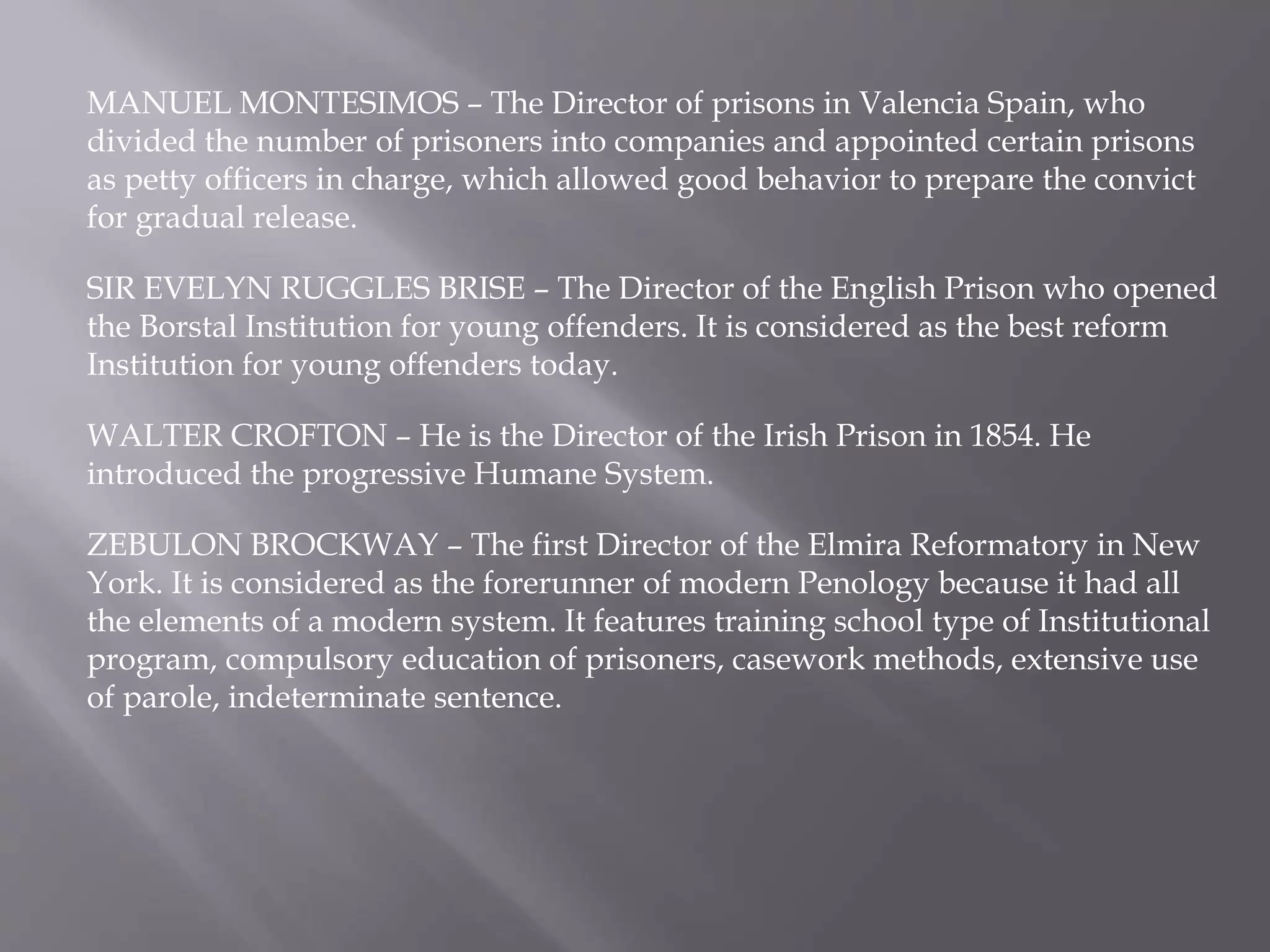 MANUEL MONTESIMOS – The Director of prisons in Valencia Spain, who
divided the number of prisoners into companies and appointed certain prisons
as petty officers in charge, which allowed good behavior to prepare the convict
for gradual release.
SIR EVELYN RUGGLES BRISE – The Director of the English Prison who opened
the Borstal Institution for young offenders. It is considered as the best reform
Institution for young offenders today.
WALTER CROFTON – He is the Director of the Irish Prison in 1854. He
introduced the progressive Humane System.
ZEBULON BROCKWAY – The first Director of the Elmira Reformatory in New
York. It is considered as the forerunner of modern Penology because it had all
the elements of a modern system. It features training school type of Institutional
program, compulsory education of prisoners, casework methods, extensive use
of parole, indeterminate sentence.
 