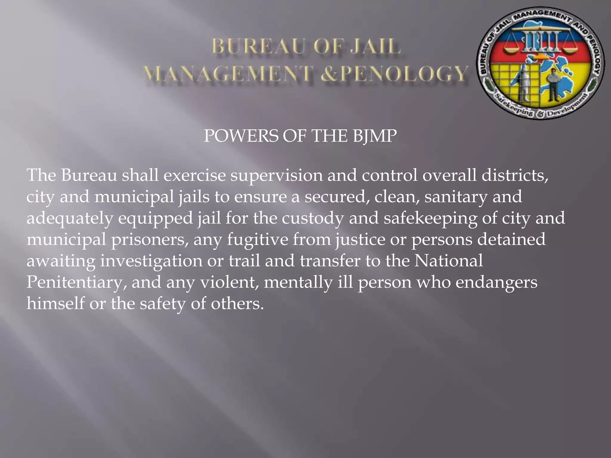 POWERS OF THE BJMP
The Bureau shall exercise supervision and control overall districts,
city and municipal jails to ensure a secured, clean, sanitary and
adequately equipped jail for the custody and safekeeping of city and
municipal prisoners, any fugitive from justice or persons detained
awaiting investigation or trail and transfer to the National
Penitentiary, and any violent, mentally ill person who endangers
himself or the safety of others.
 