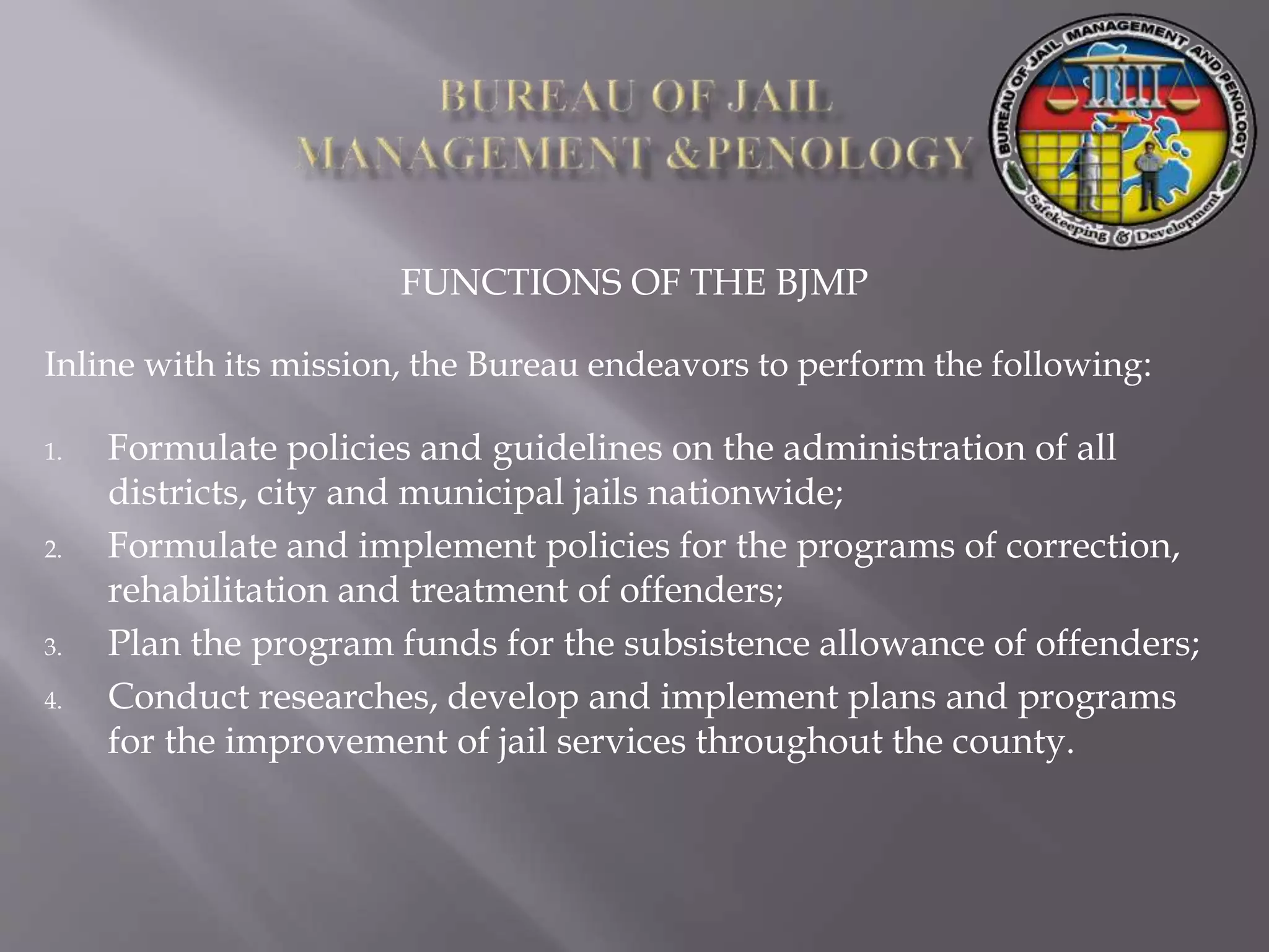 FUNCTIONS OF THE BJMP
Inline with its mission, the Bureau endeavors to perform the following:
1. Formulate policies and guidelines on the administration of all
districts, city and municipal jails nationwide;
2. Formulate and implement policies for the programs of correction,
rehabilitation and treatment of offenders;
3. Plan the program funds for the subsistence allowance of offenders;
4. Conduct researches, develop and implement plans and programs
for the improvement of jail services throughout the county.
 